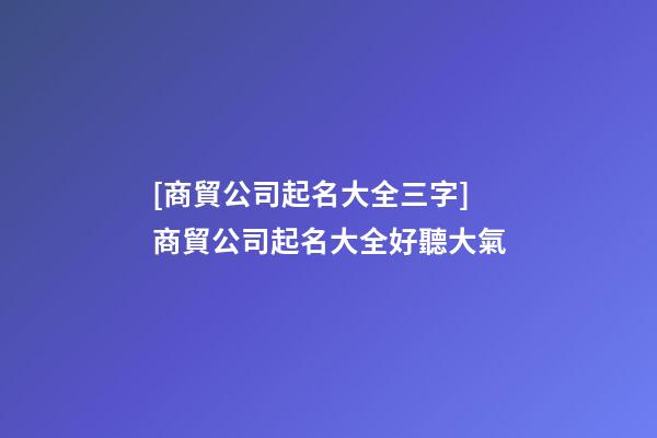[商貿公司起名大全三字]商貿公司起名大全好聽大氣-第1張-公司起名-玄機派